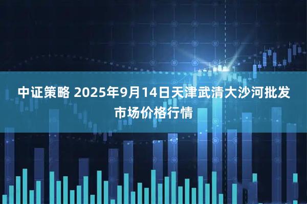 中证策略 2025年9月14日天津武清大沙河批发市场价格行情