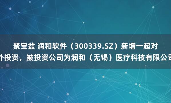 聚宝盆 润和软件（300339.SZ）新增一起对外投资，被投资公司为润和（无锡）医疗科技有限公司