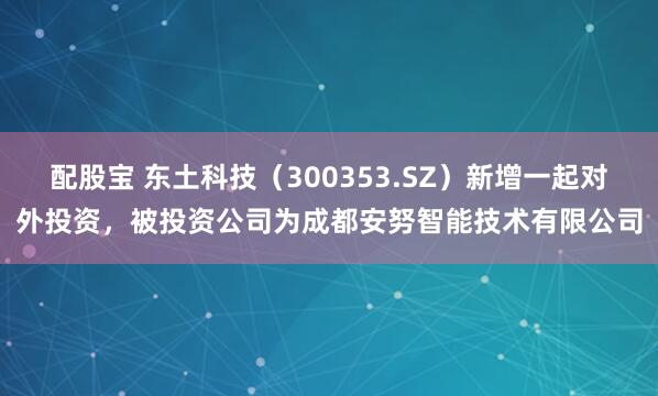 配股宝 东土科技（300353.SZ）新增一起对外投资，被投资公司为成都安努智能技术有限公司