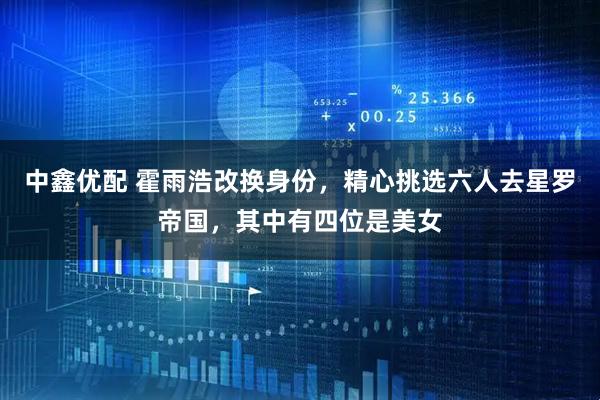 中鑫优配 霍雨浩改换身份，精心挑选六人去星罗帝国，其中有四位是美女