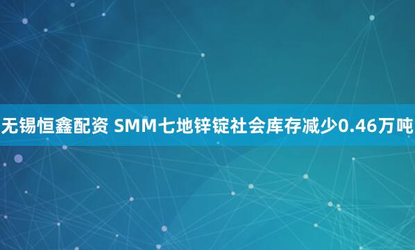 无锡恒鑫配资 SMM七地锌锭社会库存减少0.46万吨