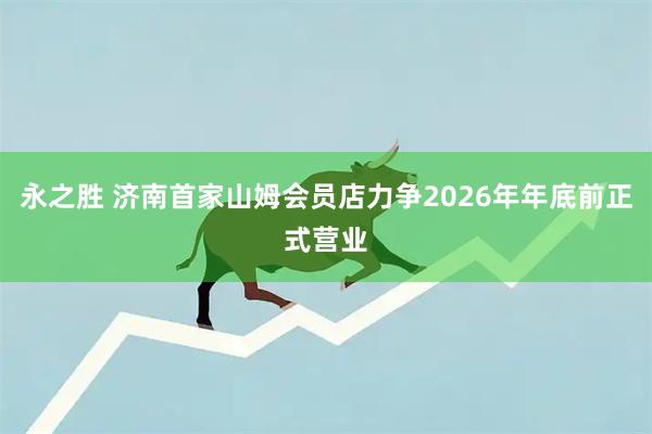 永之胜 济南首家山姆会员店力争2026年年底前正式营业