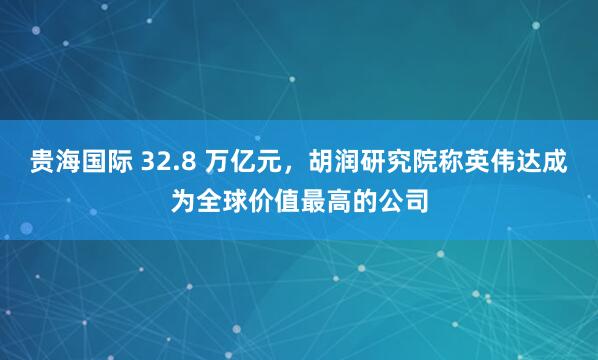 贵海国际 32.8 万亿元，胡润研究院称英伟达成为全球价值最高的公司
