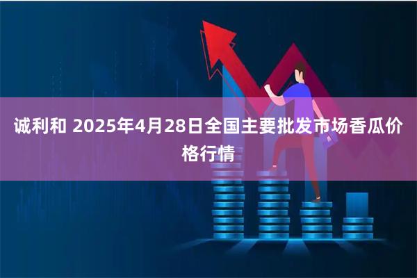 诚利和 2025年4月28日全国主要批发市场香瓜价格行情