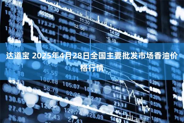 达道宝 2025年4月28日全国主要批发市场香油价格行情