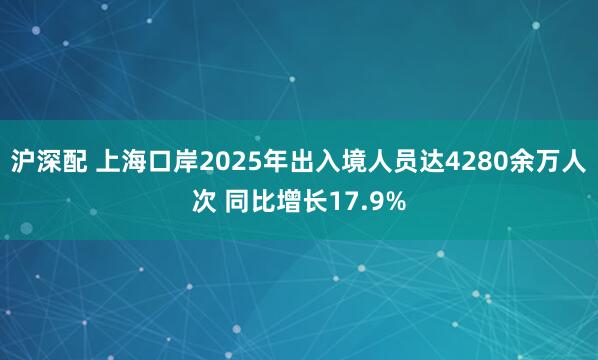 沪深配 上海口岸2025年出入境人员达4280余万人次 同比增长17.9%
