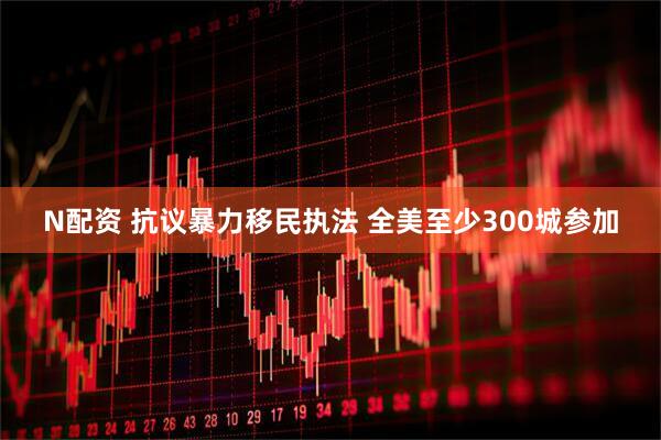 N配资 抗议暴力移民执法 全美至少300城参加