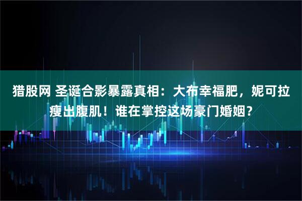 猎股网 圣诞合影暴露真相：大布幸福肥，妮可拉瘦出腹肌！谁在掌控这场豪门婚姻？