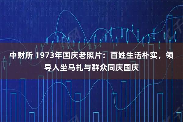 中财所 1973年国庆老照片：百姓生活朴实，领导人坐马扎与群众同庆国庆