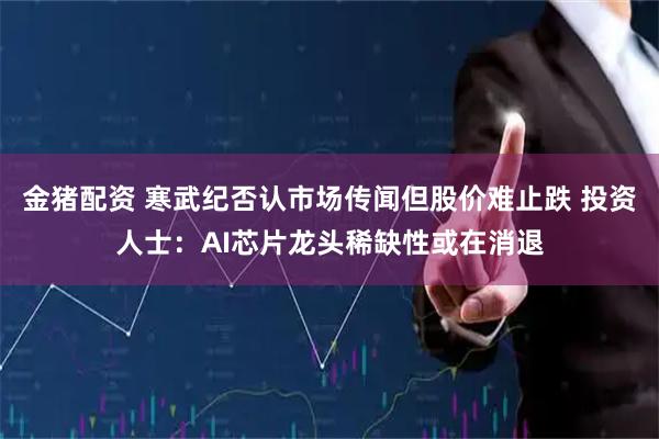 金猪配资 寒武纪否认市场传闻但股价难止跌 投资人士：AI芯片龙头稀缺性或在消退